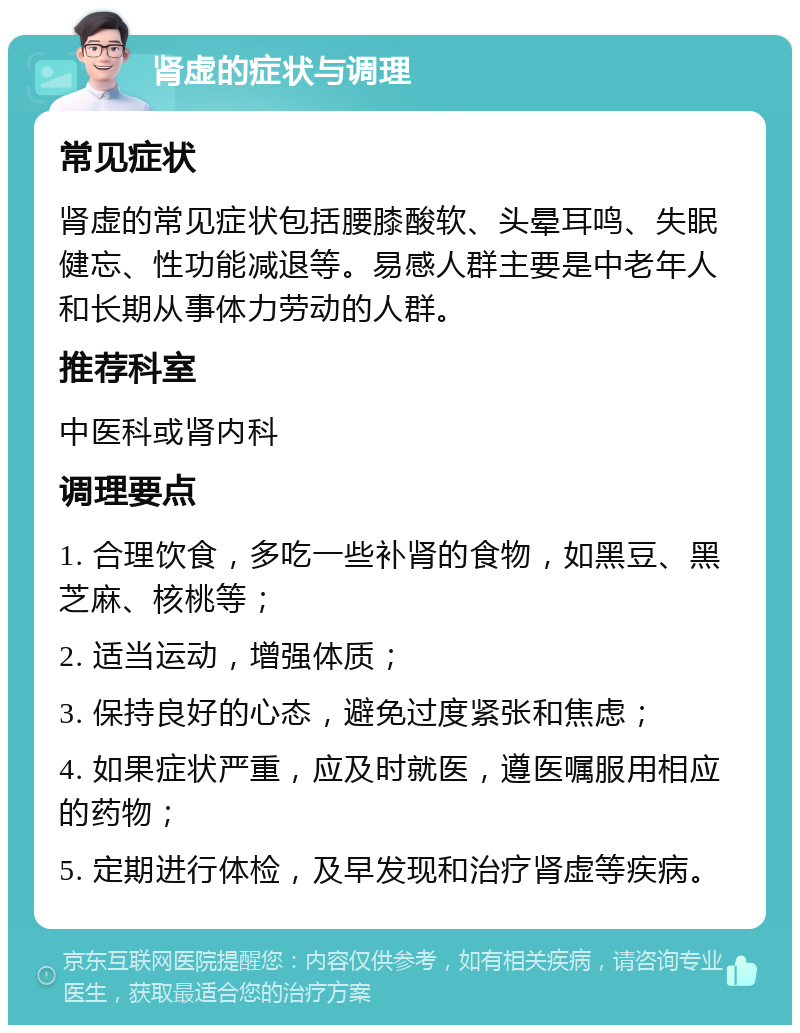 肾虚的症状与调理 常见症状 肾虚的常见症状包括腰膝酸软、头晕耳鸣、失眠健忘、性功能减退等。易感人群主要是中老年人和长期从事体力劳动的人群。 推荐科室 中医科或肾内科 调理要点 1. 合理饮食，多吃一些补肾的食物，如黑豆、黑芝麻、核桃等； 2. 适当运动，增强体质； 3. 保持良好的心态，避免过度紧张和焦虑； 4. 如果症状严重，应及时就医，遵医嘱服用相应的药物； 5. 定期进行体检，及早发现和治疗肾虚等疾病。