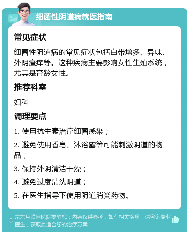 细菌性阴道病就医指南 常见症状 细菌性阴道病的常见症状包括白带增多、异味、外阴瘙痒等。这种疾病主要影响女性生殖系统，尤其是育龄女性。 推荐科室 妇科 调理要点 1. 使用抗生素治疗细菌感染； 2. 避免使用香皂、沐浴露等可能刺激阴道的物品； 3. 保持外阴清洁干燥； 4. 避免过度清洗阴道； 5. 在医生指导下使用阴道消炎药物。