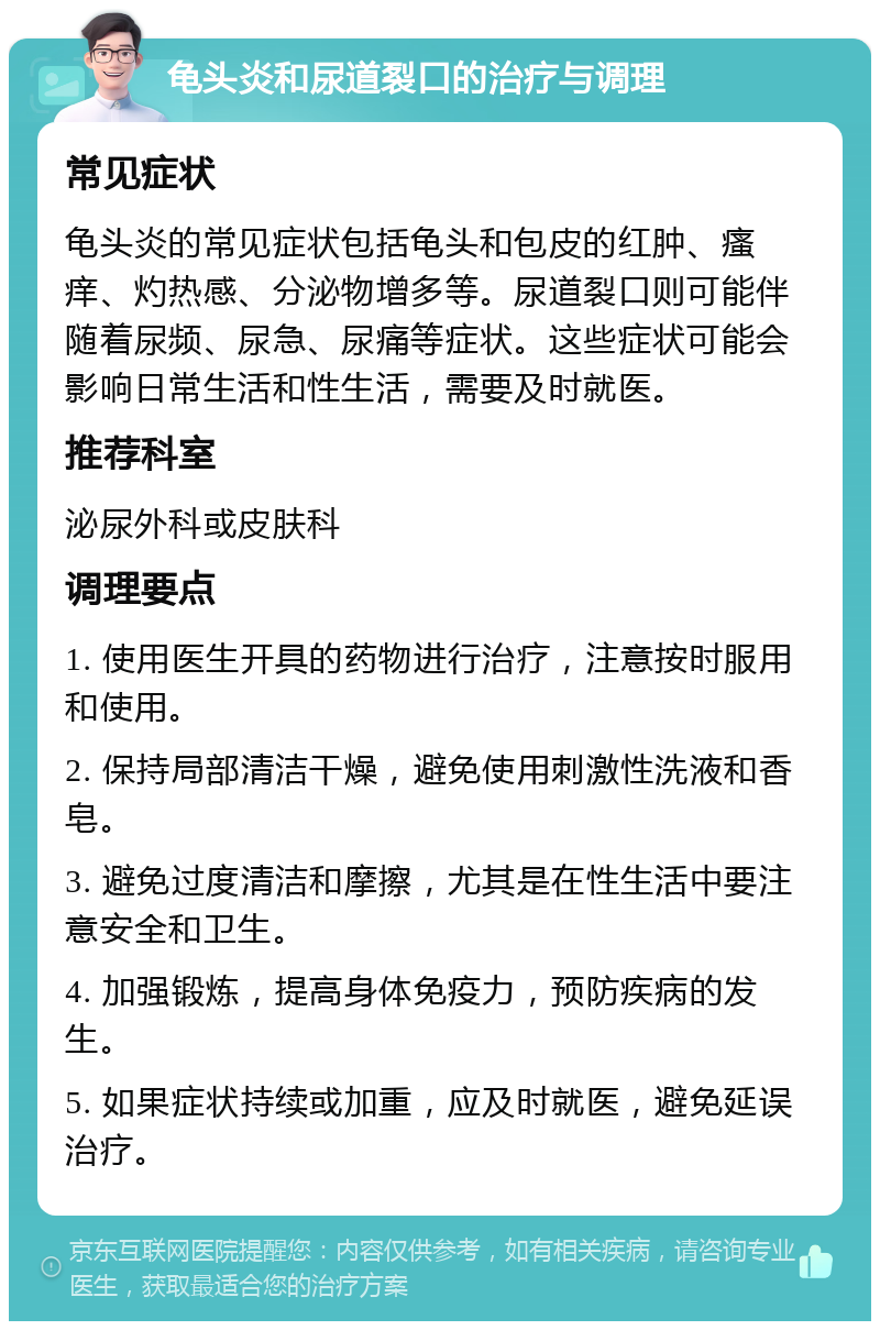 龟头炎和尿道裂口的治疗与调理 常见症状 龟头炎的常见症状包括龟头和包皮的红肿、瘙痒、灼热感、分泌物增多等。尿道裂口则可能伴随着尿频、尿急、尿痛等症状。这些症状可能会影响日常生活和性生活，需要及时就医。 推荐科室 泌尿外科或皮肤科 调理要点 1. 使用医生开具的药物进行治疗，注意按时服用和使用。 2. 保持局部清洁干燥，避免使用刺激性洗液和香皂。 3. 避免过度清洁和摩擦，尤其是在性生活中要注意安全和卫生。 4. 加强锻炼，提高身体免疫力，预防疾病的发生。 5. 如果症状持续或加重，应及时就医，避免延误治疗。