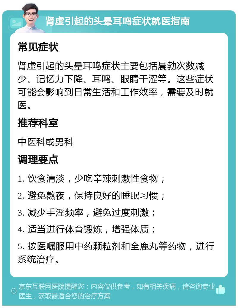 肾虚引起的头晕耳鸣症状就医指南 常见症状 肾虚引起的头晕耳鸣症状主要包括晨勃次数减少、记忆力下降、耳鸣、眼睛干涩等。这些症状可能会影响到日常生活和工作效率，需要及时就医。 推荐科室 中医科或男科 调理要点 1. 饮食清淡，少吃辛辣刺激性食物； 2. 避免熬夜，保持良好的睡眠习惯； 3. 减少手淫频率，避免过度刺激； 4. 适当进行体育锻炼，增强体质； 5. 按医嘱服用中药颗粒剂和全鹿丸等药物，进行系统治疗。