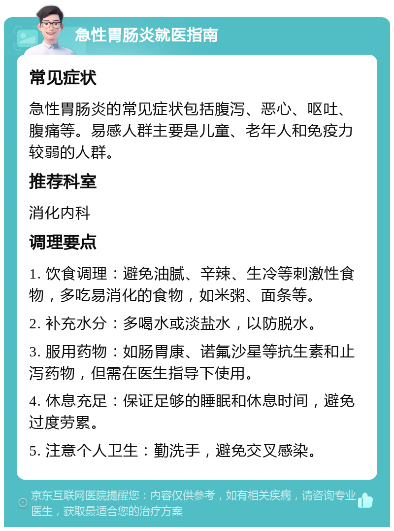 急性胃肠炎就医指南 常见症状 急性胃肠炎的常见症状包括腹泻、恶心、呕吐、腹痛等。易感人群主要是儿童、老年人和免疫力较弱的人群。 推荐科室 消化内科 调理要点 1. 饮食调理：避免油腻、辛辣、生冷等刺激性食物，多吃易消化的食物，如米粥、面条等。 2. 补充水分：多喝水或淡盐水，以防脱水。 3. 服用药物：如肠胃康、诺氟沙星等抗生素和止泻药物，但需在医生指导下使用。 4. 休息充足：保证足够的睡眠和休息时间，避免过度劳累。 5. 注意个人卫生：勤洗手，避免交叉感染。