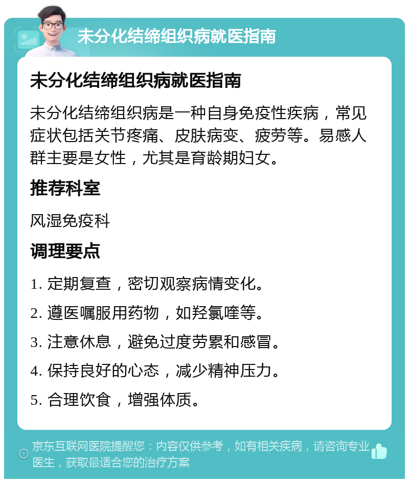 未分化结缔组织病就医指南 未分化结缔组织病就医指南 未分化结缔组织病是一种自身免疫性疾病，常见症状包括关节疼痛、皮肤病变、疲劳等。易感人群主要是女性，尤其是育龄期妇女。 推荐科室 风湿免疫科 调理要点 1. 定期复查，密切观察病情变化。 2. 遵医嘱服用药物，如羟氯喹等。 3. 注意休息，避免过度劳累和感冒。 4. 保持良好的心态，减少精神压力。 5. 合理饮食，增强体质。