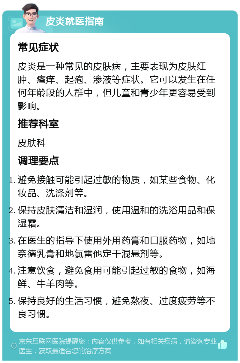 皮炎就医指南 常见症状 皮炎是一种常见的皮肤病，主要表现为皮肤红肿、瘙痒、起疱、渗液等症状。它可以发生在任何年龄段的人群中，但儿童和青少年更容易受到影响。 推荐科室 皮肤科 调理要点 避免接触可能引起过敏的物质，如某些食物、化妆品、洗涤剂等。 保持皮肤清洁和湿润，使用温和的洗浴用品和保湿霜。 在医生的指导下使用外用药膏和口服药物，如地奈德乳膏和地氯雷他定干混悬剂等。 注意饮食，避免食用可能引起过敏的食物，如海鲜、牛羊肉等。 保持良好的生活习惯，避免熬夜、过度疲劳等不良习惯。