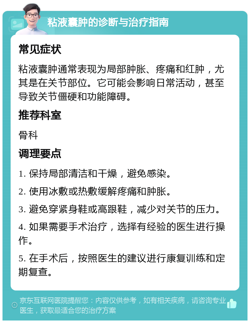 粘液囊肿的诊断与治疗指南 常见症状 粘液囊肿通常表现为局部肿胀、疼痛和红肿，尤其是在关节部位。它可能会影响日常活动，甚至导致关节僵硬和功能障碍。 推荐科室 骨科 调理要点 1. 保持局部清洁和干燥，避免感染。 2. 使用冰敷或热敷缓解疼痛和肿胀。 3. 避免穿紧身鞋或高跟鞋，减少对关节的压力。 4. 如果需要手术治疗，选择有经验的医生进行操作。 5. 在手术后，按照医生的建议进行康复训练和定期复查。