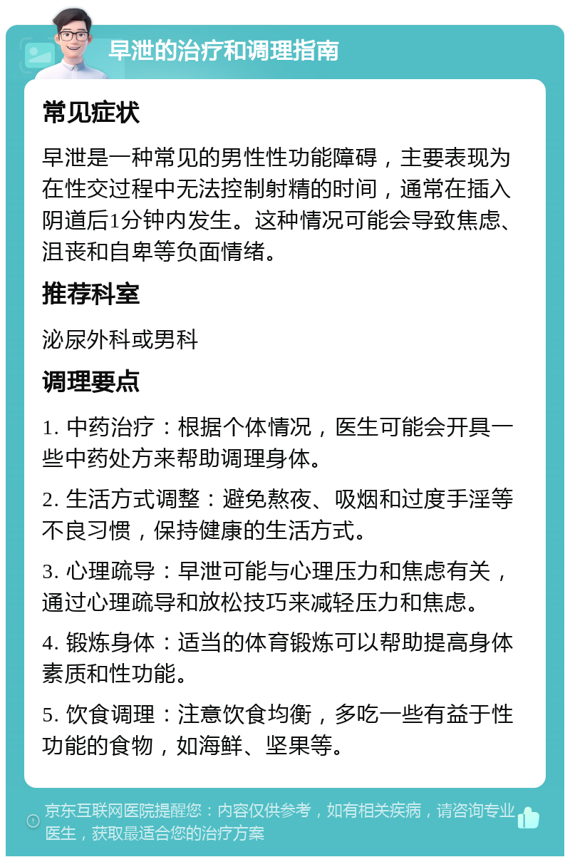 早泄的治疗和调理指南 常见症状 早泄是一种常见的男性性功能障碍，主要表现为在性交过程中无法控制射精的时间，通常在插入阴道后1分钟内发生。这种情况可能会导致焦虑、沮丧和自卑等负面情绪。 推荐科室 泌尿外科或男科 调理要点 1. 中药治疗：根据个体情况，医生可能会开具一些中药处方来帮助调理身体。 2. 生活方式调整：避免熬夜、吸烟和过度手淫等不良习惯，保持健康的生活方式。 3. 心理疏导：早泄可能与心理压力和焦虑有关，通过心理疏导和放松技巧来减轻压力和焦虑。 4. 锻炼身体：适当的体育锻炼可以帮助提高身体素质和性功能。 5. 饮食调理：注意饮食均衡，多吃一些有益于性功能的食物，如海鲜、坚果等。