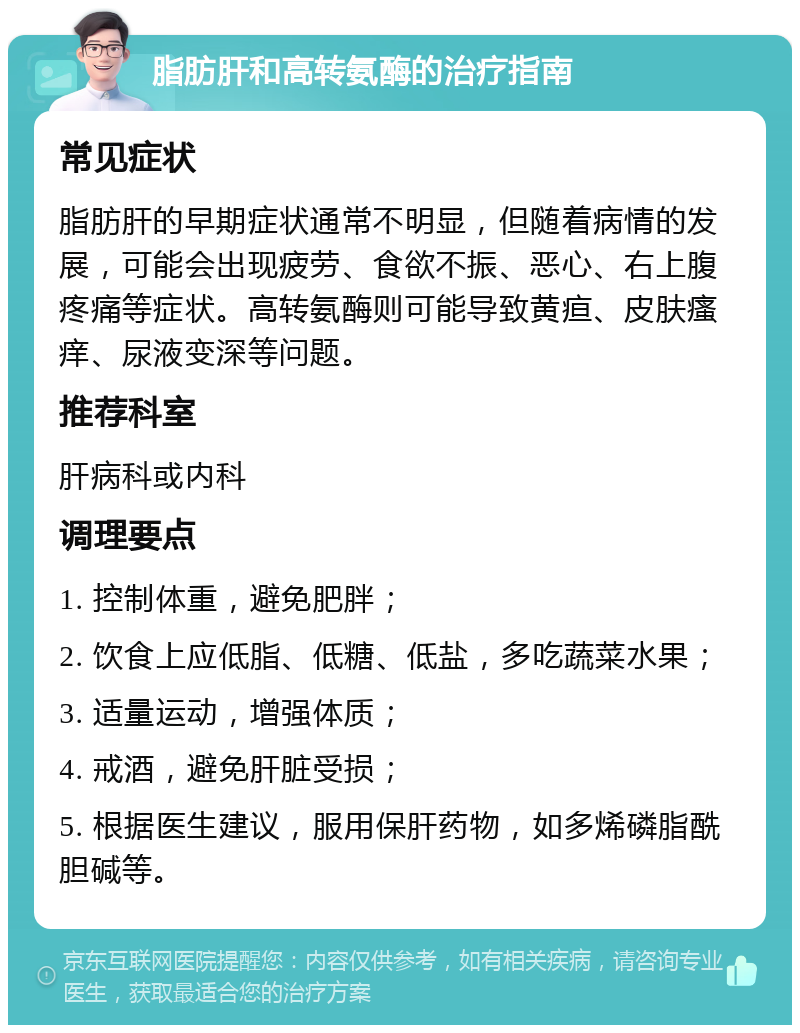 脂肪肝和高转氨酶的治疗指南 常见症状 脂肪肝的早期症状通常不明显，但随着病情的发展，可能会出现疲劳、食欲不振、恶心、右上腹疼痛等症状。高转氨酶则可能导致黄疸、皮肤瘙痒、尿液变深等问题。 推荐科室 肝病科或内科 调理要点 1. 控制体重，避免肥胖； 2. 饮食上应低脂、低糖、低盐，多吃蔬菜水果； 3. 适量运动，增强体质； 4. 戒酒，避免肝脏受损； 5. 根据医生建议，服用保肝药物，如多烯磷脂酰胆碱等。