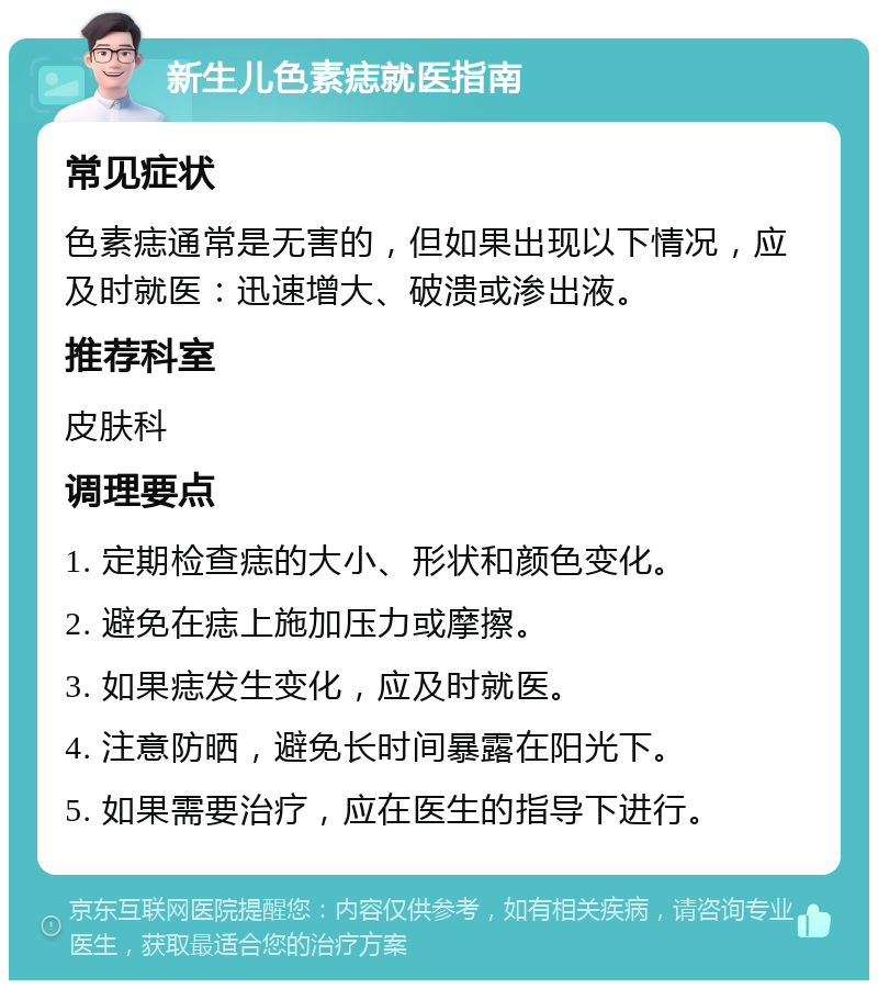 新生儿色素痣就医指南 常见症状 色素痣通常是无害的，但如果出现以下情况，应及时就医：迅速增大、破溃或渗出液。 推荐科室 皮肤科 调理要点 1. 定期检查痣的大小、形状和颜色变化。 2. 避免在痣上施加压力或摩擦。 3. 如果痣发生变化，应及时就医。 4. 注意防晒，避免长时间暴露在阳光下。 5. 如果需要治疗，应在医生的指导下进行。