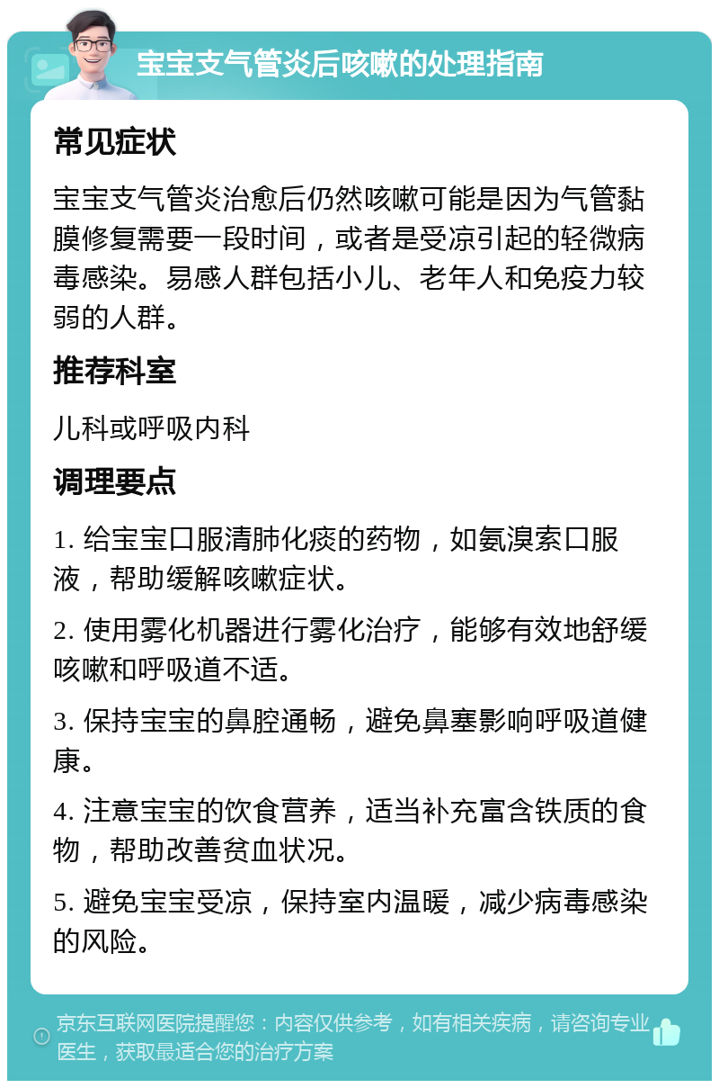 宝宝支气管炎后咳嗽的处理指南 常见症状 宝宝支气管炎治愈后仍然咳嗽可能是因为气管黏膜修复需要一段时间，或者是受凉引起的轻微病毒感染。易感人群包括小儿、老年人和免疫力较弱的人群。 推荐科室 儿科或呼吸内科 调理要点 1. 给宝宝口服清肺化痰的药物，如氨溴索口服液，帮助缓解咳嗽症状。 2. 使用雾化机器进行雾化治疗，能够有效地舒缓咳嗽和呼吸道不适。 3. 保持宝宝的鼻腔通畅，避免鼻塞影响呼吸道健康。 4. 注意宝宝的饮食营养，适当补充富含铁质的食物，帮助改善贫血状况。 5. 避免宝宝受凉，保持室内温暖，减少病毒感染的风险。