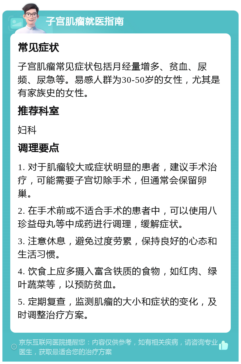 子宫肌瘤就医指南 常见症状 子宫肌瘤常见症状包括月经量增多、贫血、尿频、尿急等。易感人群为30-50岁的女性，尤其是有家族史的女性。 推荐科室 妇科 调理要点 1. 对于肌瘤较大或症状明显的患者，建议手术治疗，可能需要子宫切除手术，但通常会保留卵巢。 2. 在手术前或不适合手术的患者中，可以使用八珍益母丸等中成药进行调理，缓解症状。 3. 注意休息，避免过度劳累，保持良好的心态和生活习惯。 4. 饮食上应多摄入富含铁质的食物，如红肉、绿叶蔬菜等，以预防贫血。 5. 定期复查，监测肌瘤的大小和症状的变化，及时调整治疗方案。