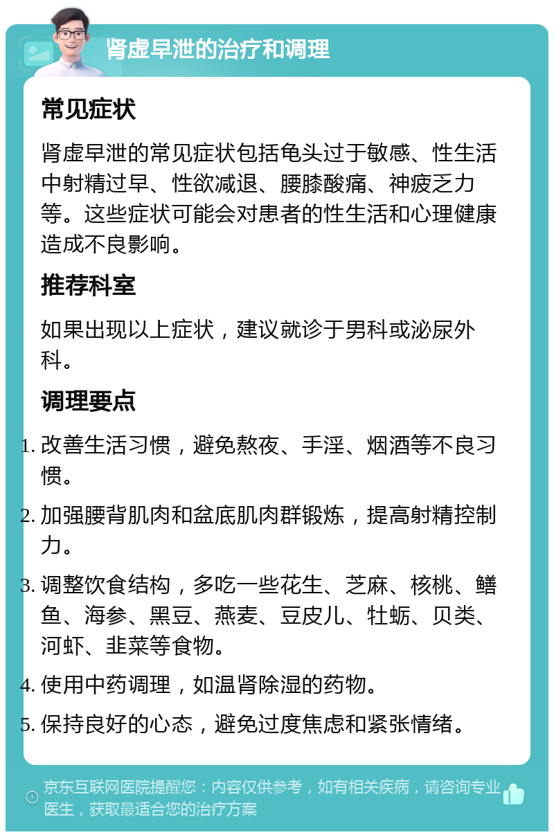 肾虚早泄的治疗和调理 常见症状 肾虚早泄的常见症状包括龟头过于敏感、性生活中射精过早、性欲减退、腰膝酸痛、神疲乏力等。这些症状可能会对患者的性生活和心理健康造成不良影响。 推荐科室 如果出现以上症状，建议就诊于男科或泌尿外科。 调理要点 改善生活习惯，避免熬夜、手淫、烟酒等不良习惯。 加强腰背肌肉和盆底肌肉群锻炼，提高射精控制力。 调整饮食结构，多吃一些花生、芝麻、核桃、鳝鱼、海参、黑豆、燕麦、豆皮儿、牡蛎、贝类、河虾、韭菜等食物。 使用中药调理，如温肾除湿的药物。 保持良好的心态，避免过度焦虑和紧张情绪。