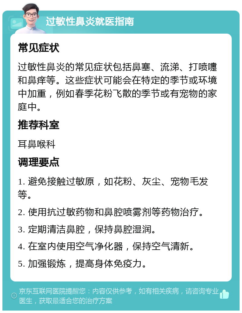 过敏性鼻炎就医指南 常见症状 过敏性鼻炎的常见症状包括鼻塞、流涕、打喷嚏和鼻痒等。这些症状可能会在特定的季节或环境中加重，例如春季花粉飞散的季节或有宠物的家庭中。 推荐科室 耳鼻喉科 调理要点 1. 避免接触过敏原，如花粉、灰尘、宠物毛发等。 2. 使用抗过敏药物和鼻腔喷雾剂等药物治疗。 3. 定期清洁鼻腔，保持鼻腔湿润。 4. 在室内使用空气净化器，保持空气清新。 5. 加强锻炼，提高身体免疫力。