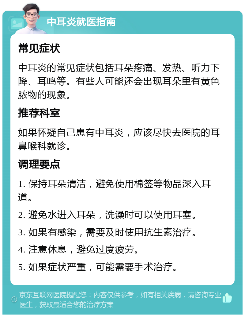 中耳炎就医指南 常见症状 中耳炎的常见症状包括耳朵疼痛、发热、听力下降、耳鸣等。有些人可能还会出现耳朵里有黄色脓物的现象。 推荐科室 如果怀疑自己患有中耳炎，应该尽快去医院的耳鼻喉科就诊。 调理要点 1. 保持耳朵清洁，避免使用棉签等物品深入耳道。 2. 避免水进入耳朵，洗澡时可以使用耳塞。 3. 如果有感染，需要及时使用抗生素治疗。 4. 注意休息，避免过度疲劳。 5. 如果症状严重，可能需要手术治疗。