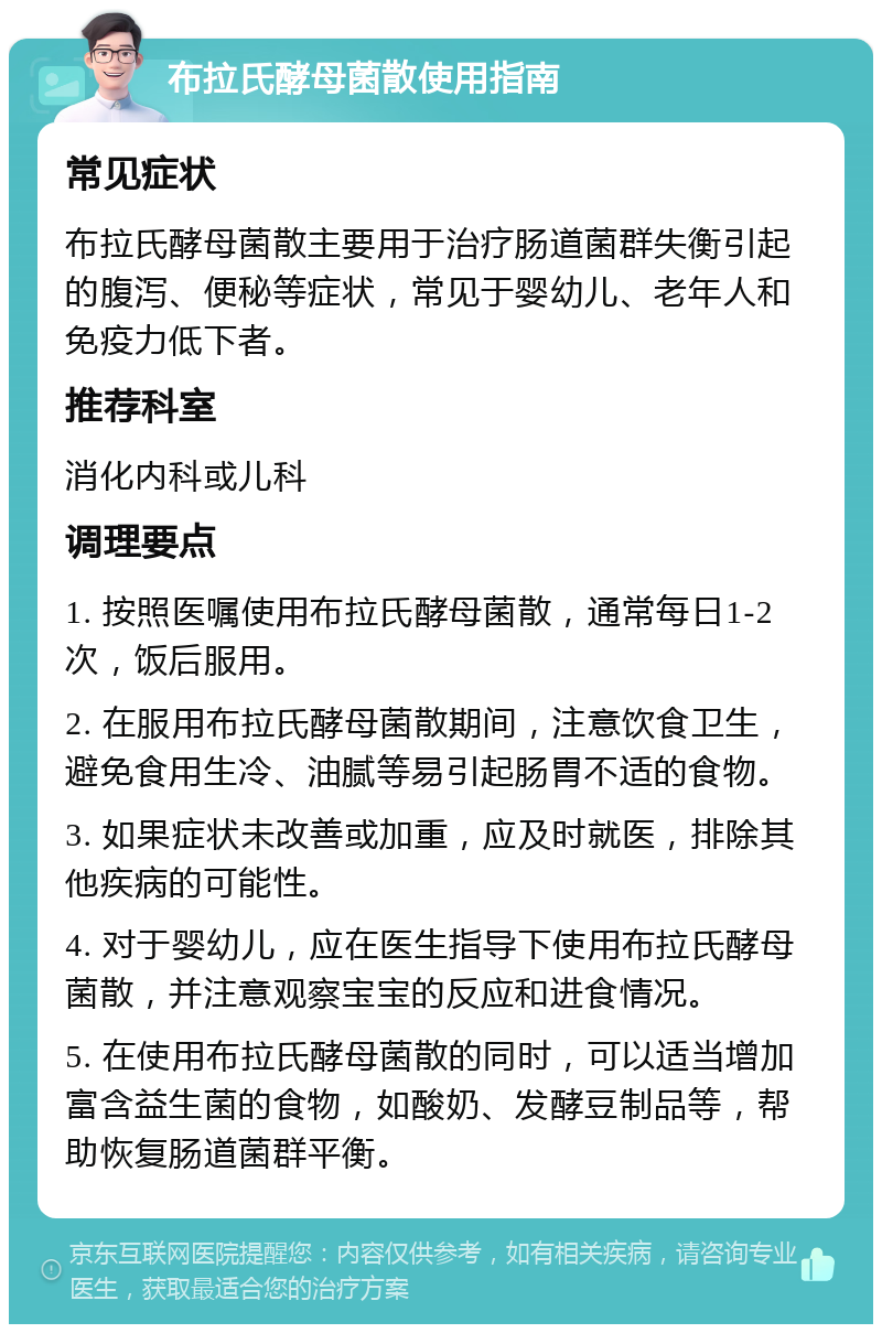 布拉氏酵母菌散使用指南 常见症状 布拉氏酵母菌散主要用于治疗肠道菌群失衡引起的腹泻、便秘等症状，常见于婴幼儿、老年人和免疫力低下者。 推荐科室 消化内科或儿科 调理要点 1. 按照医嘱使用布拉氏酵母菌散，通常每日1-2次，饭后服用。 2. 在服用布拉氏酵母菌散期间，注意饮食卫生，避免食用生冷、油腻等易引起肠胃不适的食物。 3. 如果症状未改善或加重，应及时就医，排除其他疾病的可能性。 4. 对于婴幼儿，应在医生指导下使用布拉氏酵母菌散，并注意观察宝宝的反应和进食情况。 5. 在使用布拉氏酵母菌散的同时，可以适当增加富含益生菌的食物，如酸奶、发酵豆制品等，帮助恢复肠道菌群平衡。