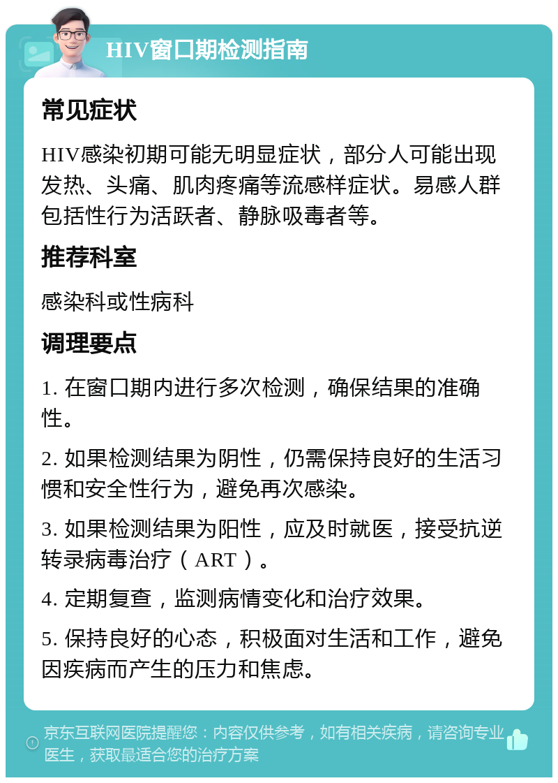 HIV窗口期检测指南 常见症状 HIV感染初期可能无明显症状，部分人可能出现发热、头痛、肌肉疼痛等流感样症状。易感人群包括性行为活跃者、静脉吸毒者等。 推荐科室 感染科或性病科 调理要点 1. 在窗口期内进行多次检测，确保结果的准确性。 2. 如果检测结果为阴性，仍需保持良好的生活习惯和安全性行为，避免再次感染。 3. 如果检测结果为阳性，应及时就医，接受抗逆转录病毒治疗（ART）。 4. 定期复查，监测病情变化和治疗效果。 5. 保持良好的心态，积极面对生活和工作，避免因疾病而产生的压力和焦虑。