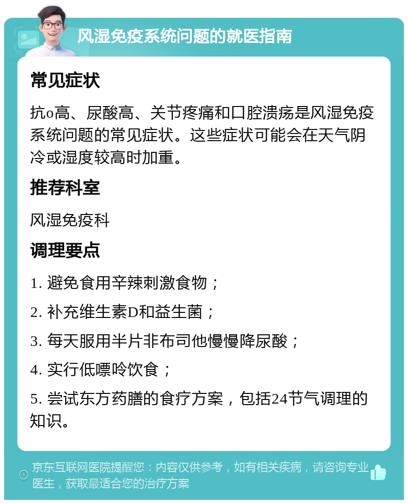 风湿免疫系统问题的就医指南 常见症状 抗o高、尿酸高、关节疼痛和口腔溃疡是风湿免疫系统问题的常见症状。这些症状可能会在天气阴冷或湿度较高时加重。 推荐科室 风湿免疫科 调理要点 1. 避免食用辛辣刺激食物； 2. 补充维生素D和益生菌； 3. 每天服用半片非布司他慢慢降尿酸； 4. 实行低嘌呤饮食； 5. 尝试东方药膳的食疗方案，包括24节气调理的知识。