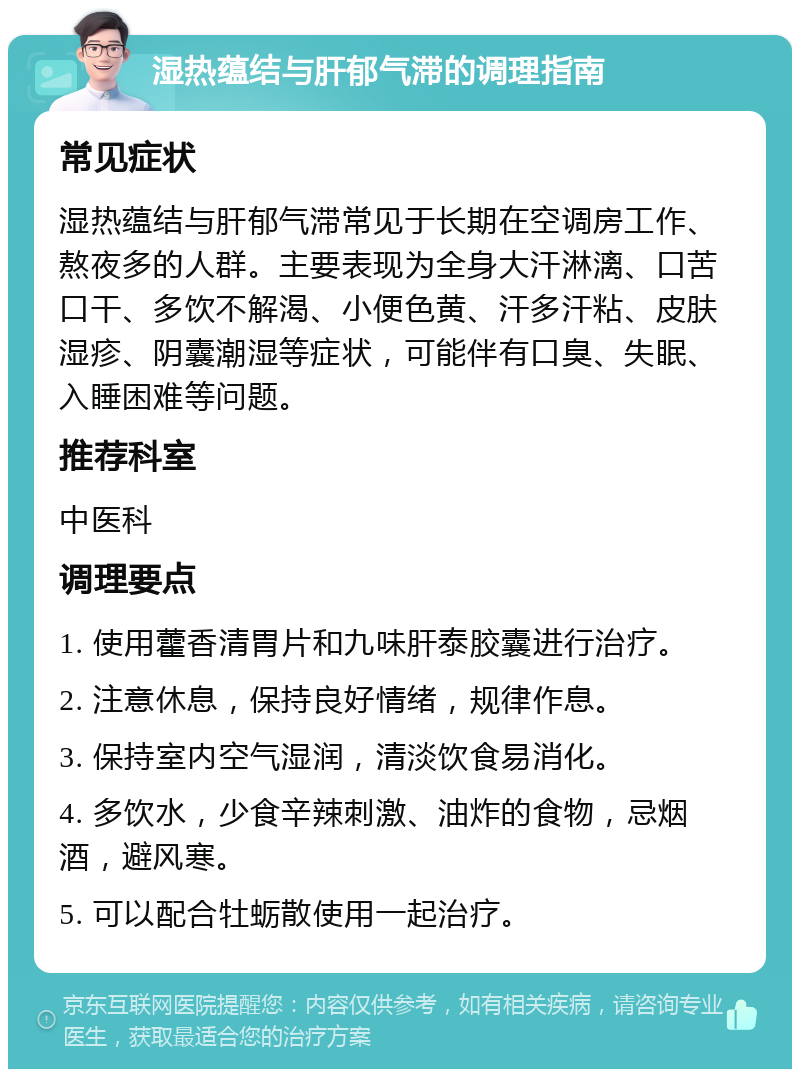 湿热蕴结与肝郁气滞的调理指南 常见症状 湿热蕴结与肝郁气滞常见于长期在空调房工作、熬夜多的人群。主要表现为全身大汗淋漓、口苦口干、多饮不解渴、小便色黄、汗多汗粘、皮肤湿疹、阴囊潮湿等症状，可能伴有口臭、失眠、入睡困难等问题。 推荐科室 中医科 调理要点 1. 使用藿香清胃片和九味肝泰胶囊进行治疗。 2. 注意休息，保持良好情绪，规律作息。 3. 保持室内空气湿润，清淡饮食易消化。 4. 多饮水，少食辛辣刺激、油炸的食物，忌烟酒，避风寒。 5. 可以配合牡蛎散使用一起治疗。