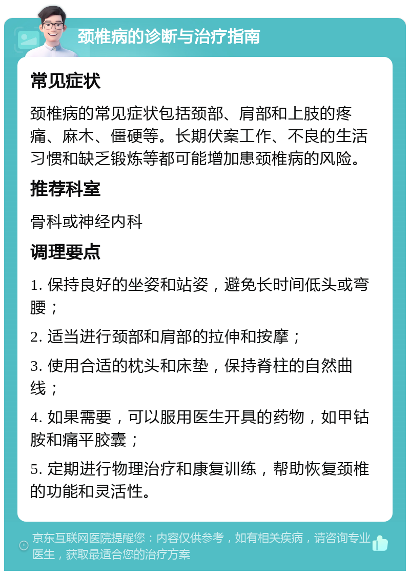 颈椎病的诊断与治疗指南 常见症状 颈椎病的常见症状包括颈部、肩部和上肢的疼痛、麻木、僵硬等。长期伏案工作、不良的生活习惯和缺乏锻炼等都可能增加患颈椎病的风险。 推荐科室 骨科或神经内科 调理要点 1. 保持良好的坐姿和站姿，避免长时间低头或弯腰； 2. 适当进行颈部和肩部的拉伸和按摩； 3. 使用合适的枕头和床垫，保持脊柱的自然曲线； 4. 如果需要，可以服用医生开具的药物，如甲钴胺和痛平胶囊； 5. 定期进行物理治疗和康复训练，帮助恢复颈椎的功能和灵活性。