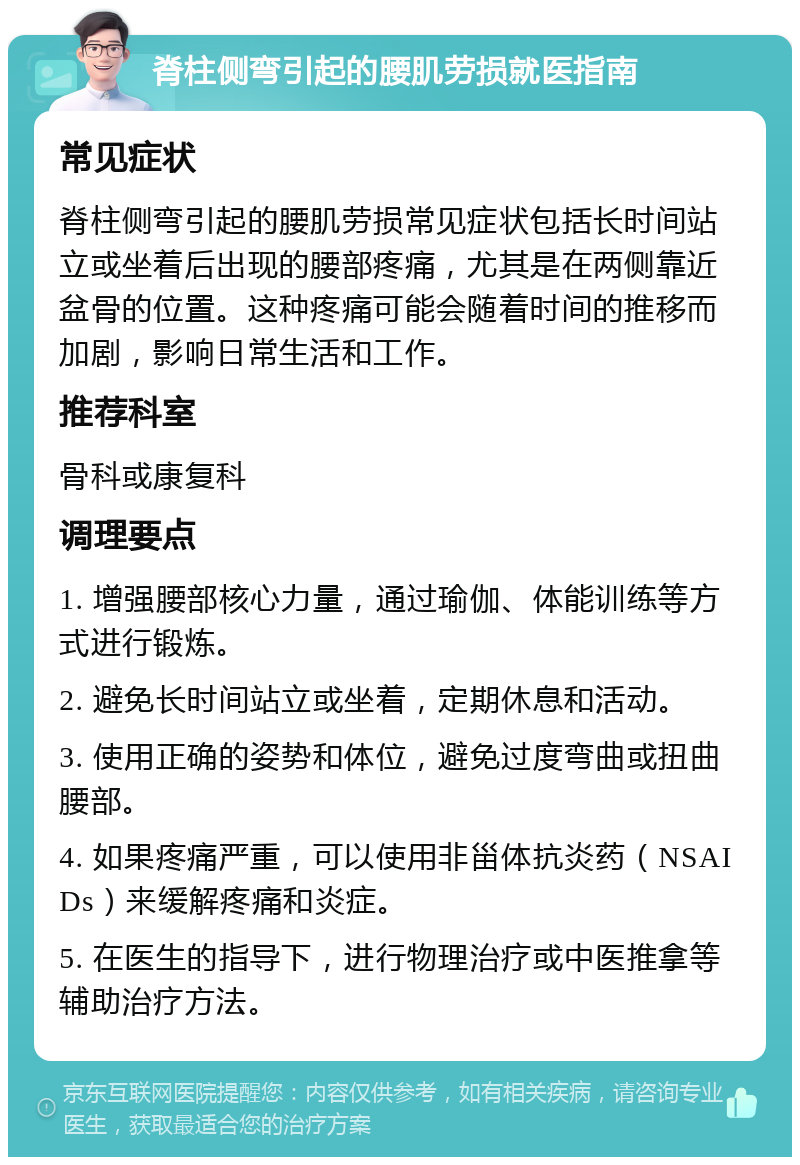 脊柱侧弯引起的腰肌劳损就医指南 常见症状 脊柱侧弯引起的腰肌劳损常见症状包括长时间站立或坐着后出现的腰部疼痛，尤其是在两侧靠近盆骨的位置。这种疼痛可能会随着时间的推移而加剧，影响日常生活和工作。 推荐科室 骨科或康复科 调理要点 1. 增强腰部核心力量，通过瑜伽、体能训练等方式进行锻炼。 2. 避免长时间站立或坐着，定期休息和活动。 3. 使用正确的姿势和体位，避免过度弯曲或扭曲腰部。 4. 如果疼痛严重，可以使用非甾体抗炎药（NSAIDs）来缓解疼痛和炎症。 5. 在医生的指导下，进行物理治疗或中医推拿等辅助治疗方法。