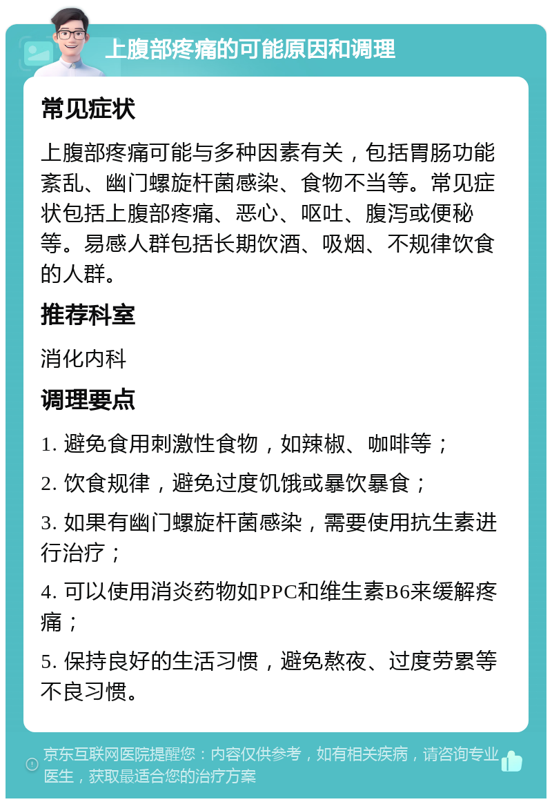 上腹部疼痛的可能原因和调理 常见症状 上腹部疼痛可能与多种因素有关，包括胃肠功能紊乱、幽门螺旋杆菌感染、食物不当等。常见症状包括上腹部疼痛、恶心、呕吐、腹泻或便秘等。易感人群包括长期饮酒、吸烟、不规律饮食的人群。 推荐科室 消化内科 调理要点 1. 避免食用刺激性食物，如辣椒、咖啡等； 2. 饮食规律，避免过度饥饿或暴饮暴食； 3. 如果有幽门螺旋杆菌感染，需要使用抗生素进行治疗； 4. 可以使用消炎药物如PPC和维生素B6来缓解疼痛； 5. 保持良好的生活习惯，避免熬夜、过度劳累等不良习惯。