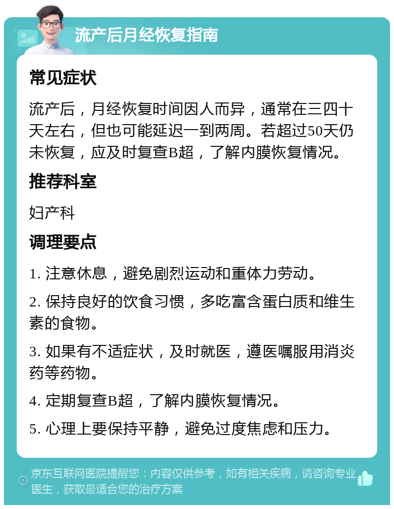 流产后月经恢复指南 常见症状 流产后，月经恢复时间因人而异，通常在三四十天左右，但也可能延迟一到两周。若超过50天仍未恢复，应及时复查B超，了解内膜恢复情况。 推荐科室 妇产科 调理要点 1. 注意休息，避免剧烈运动和重体力劳动。 2. 保持良好的饮食习惯，多吃富含蛋白质和维生素的食物。 3. 如果有不适症状，及时就医，遵医嘱服用消炎药等药物。 4. 定期复查B超，了解内膜恢复情况。 5. 心理上要保持平静，避免过度焦虑和压力。