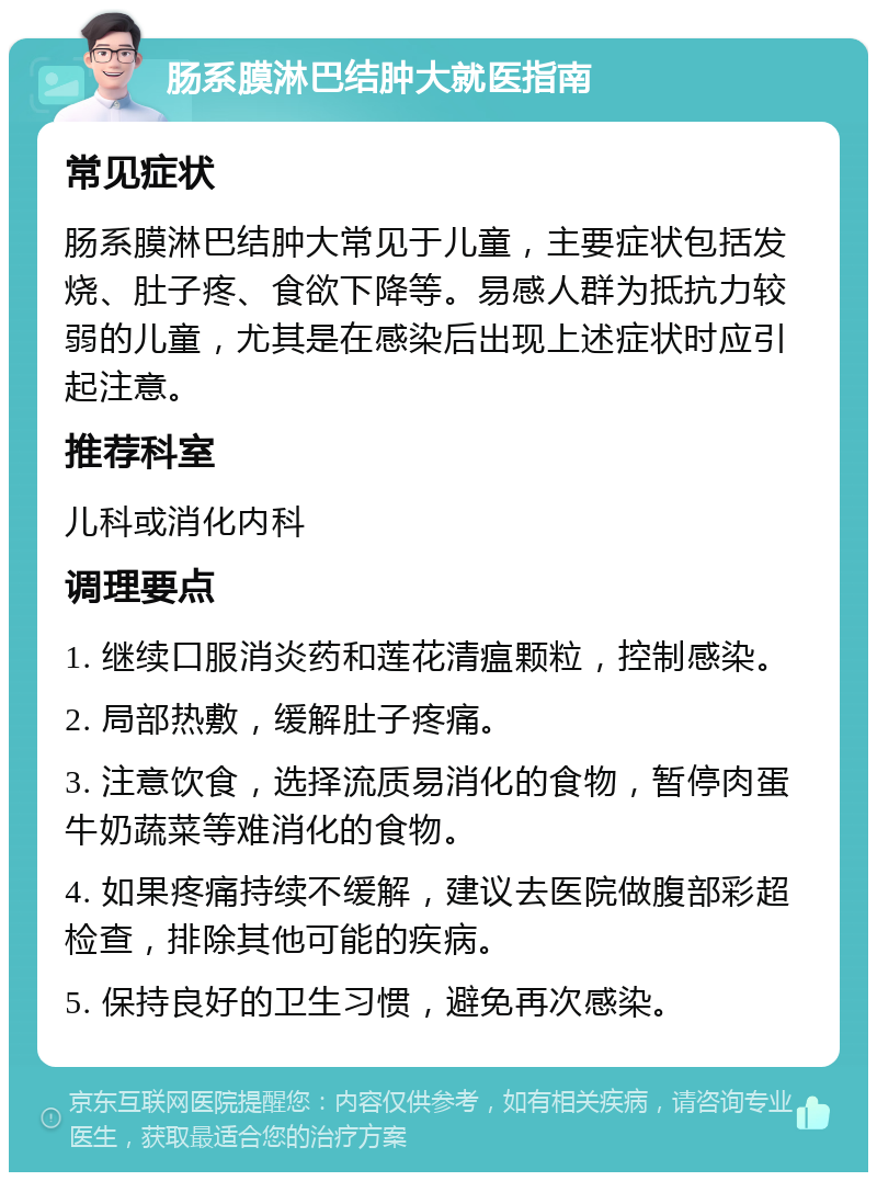 肠系膜淋巴结肿大就医指南 常见症状 肠系膜淋巴结肿大常见于儿童，主要症状包括发烧、肚子疼、食欲下降等。易感人群为抵抗力较弱的儿童，尤其是在感染后出现上述症状时应引起注意。 推荐科室 儿科或消化内科 调理要点 1. 继续口服消炎药和莲花清瘟颗粒，控制感染。 2. 局部热敷，缓解肚子疼痛。 3. 注意饮食，选择流质易消化的食物，暂停肉蛋牛奶蔬菜等难消化的食物。 4. 如果疼痛持续不缓解，建议去医院做腹部彩超检查，排除其他可能的疾病。 5. 保持良好的卫生习惯，避免再次感染。