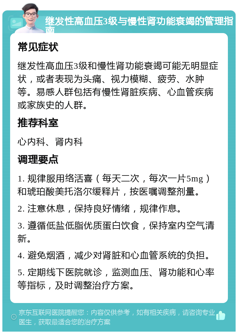 继发性高血压3级与慢性肾功能衰竭的管理指南 常见症状 继发性高血压3级和慢性肾功能衰竭可能无明显症状，或者表现为头痛、视力模糊、疲劳、水肿等。易感人群包括有慢性肾脏疾病、心血管疾病或家族史的人群。 推荐科室 心内科、肾内科 调理要点 1. 规律服用络活喜（每天二次，每次一片5mg）和琥珀酸美托洛尔缓释片，按医嘱调整剂量。 2. 注意休息，保持良好情绪，规律作息。 3. 遵循低盐低脂优质蛋白饮食，保持室内空气清新。 4. 避免烟酒，减少对肾脏和心血管系统的负担。 5. 定期线下医院就诊，监测血压、肾功能和心率等指标，及时调整治疗方案。