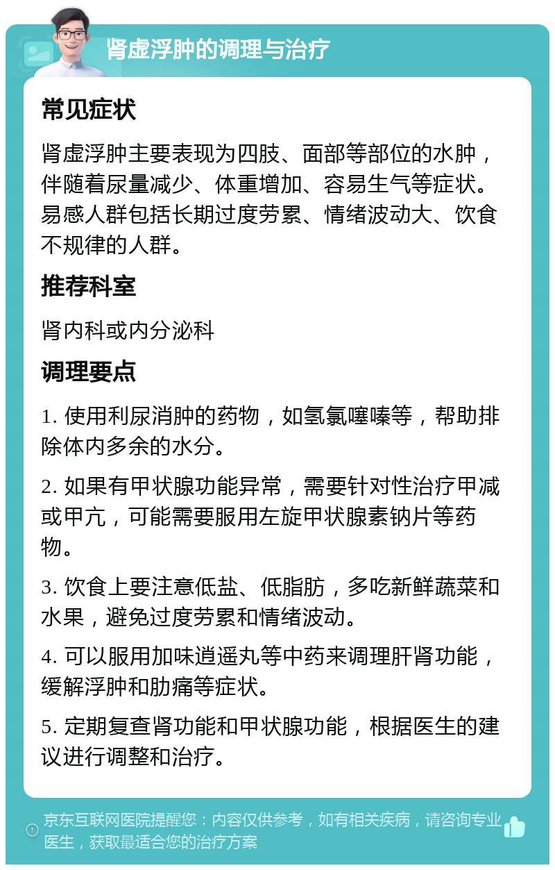 肾虚浮肿的调理与治疗 常见症状 肾虚浮肿主要表现为四肢、面部等部位的水肿，伴随着尿量减少、体重增加、容易生气等症状。易感人群包括长期过度劳累、情绪波动大、饮食不规律的人群。 推荐科室 肾内科或内分泌科 调理要点 1. 使用利尿消肿的药物，如氢氯噻嗪等，帮助排除体内多余的水分。 2. 如果有甲状腺功能异常，需要针对性治疗甲减或甲亢，可能需要服用左旋甲状腺素钠片等药物。 3. 饮食上要注意低盐、低脂肪，多吃新鲜蔬菜和水果，避免过度劳累和情绪波动。 4. 可以服用加味逍遥丸等中药来调理肝肾功能，缓解浮肿和肋痛等症状。 5. 定期复查肾功能和甲状腺功能，根据医生的建议进行调整和治疗。