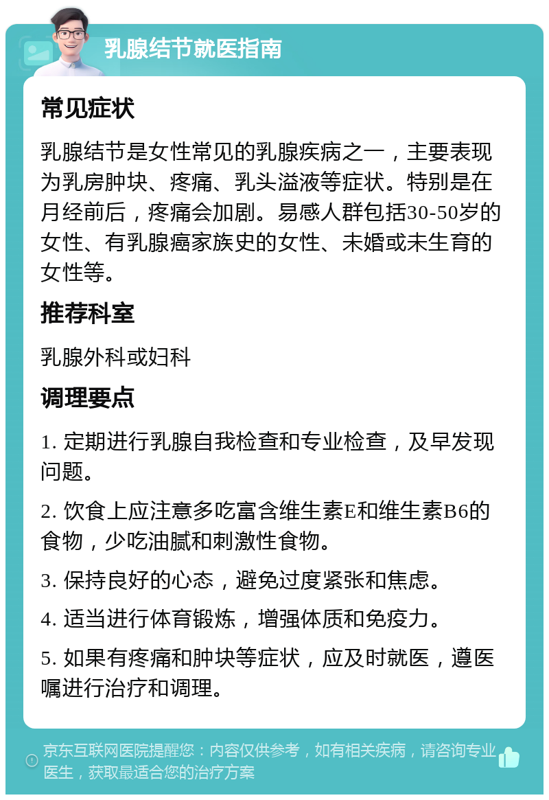 乳腺结节就医指南 常见症状 乳腺结节是女性常见的乳腺疾病之一，主要表现为乳房肿块、疼痛、乳头溢液等症状。特别是在月经前后，疼痛会加剧。易感人群包括30-50岁的女性、有乳腺癌家族史的女性、未婚或未生育的女性等。 推荐科室 乳腺外科或妇科 调理要点 1. 定期进行乳腺自我检查和专业检查，及早发现问题。 2. 饮食上应注意多吃富含维生素E和维生素B6的食物，少吃油腻和刺激性食物。 3. 保持良好的心态，避免过度紧张和焦虑。 4. 适当进行体育锻炼，增强体质和免疫力。 5. 如果有疼痛和肿块等症状，应及时就医，遵医嘱进行治疗和调理。