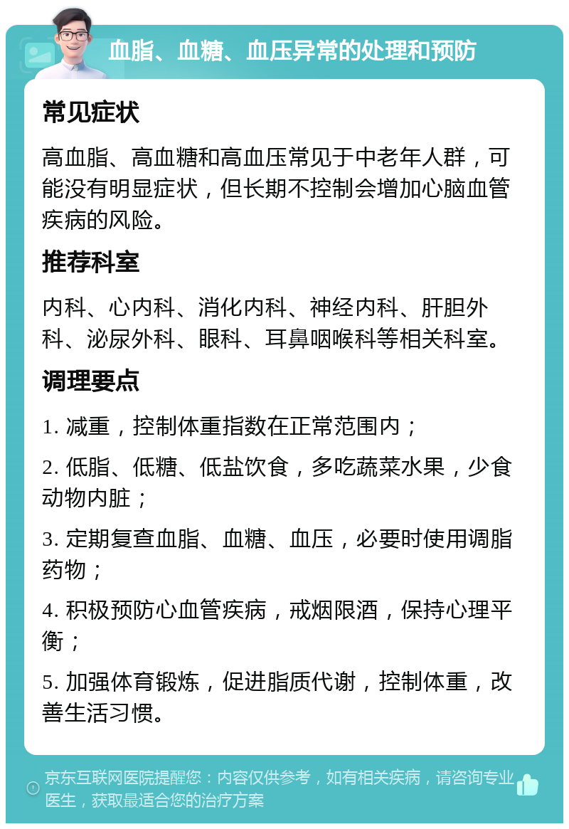 血脂、血糖、血压异常的处理和预防 常见症状 高血脂、高血糖和高血压常见于中老年人群，可能没有明显症状，但长期不控制会增加心脑血管疾病的风险。 推荐科室 内科、心内科、消化内科、神经内科、肝胆外科、泌尿外科、眼科、耳鼻咽喉科等相关科室。 调理要点 1. 减重，控制体重指数在正常范围内； 2. 低脂、低糖、低盐饮食，多吃蔬菜水果，少食动物内脏； 3. 定期复查血脂、血糖、血压，必要时使用调脂药物； 4. 积极预防心血管疾病，戒烟限酒，保持心理平衡； 5. 加强体育锻炼，促进脂质代谢，控制体重，改善生活习惯。