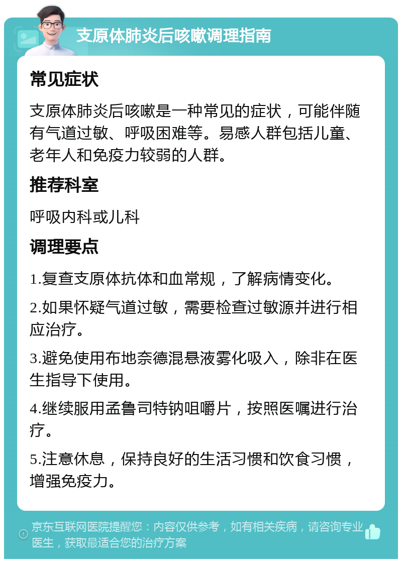 支原体肺炎后咳嗽调理指南 常见症状 支原体肺炎后咳嗽是一种常见的症状，可能伴随有气道过敏、呼吸困难等。易感人群包括儿童、老年人和免疫力较弱的人群。 推荐科室 呼吸内科或儿科 调理要点 1.复查支原体抗体和血常规，了解病情变化。 2.如果怀疑气道过敏，需要检查过敏源并进行相应治疗。 3.避免使用布地奈德混悬液雾化吸入，除非在医生指导下使用。 4.继续服用孟鲁司特钠咀嚼片，按照医嘱进行治疗。 5.注意休息，保持良好的生活习惯和饮食习惯，增强免疫力。