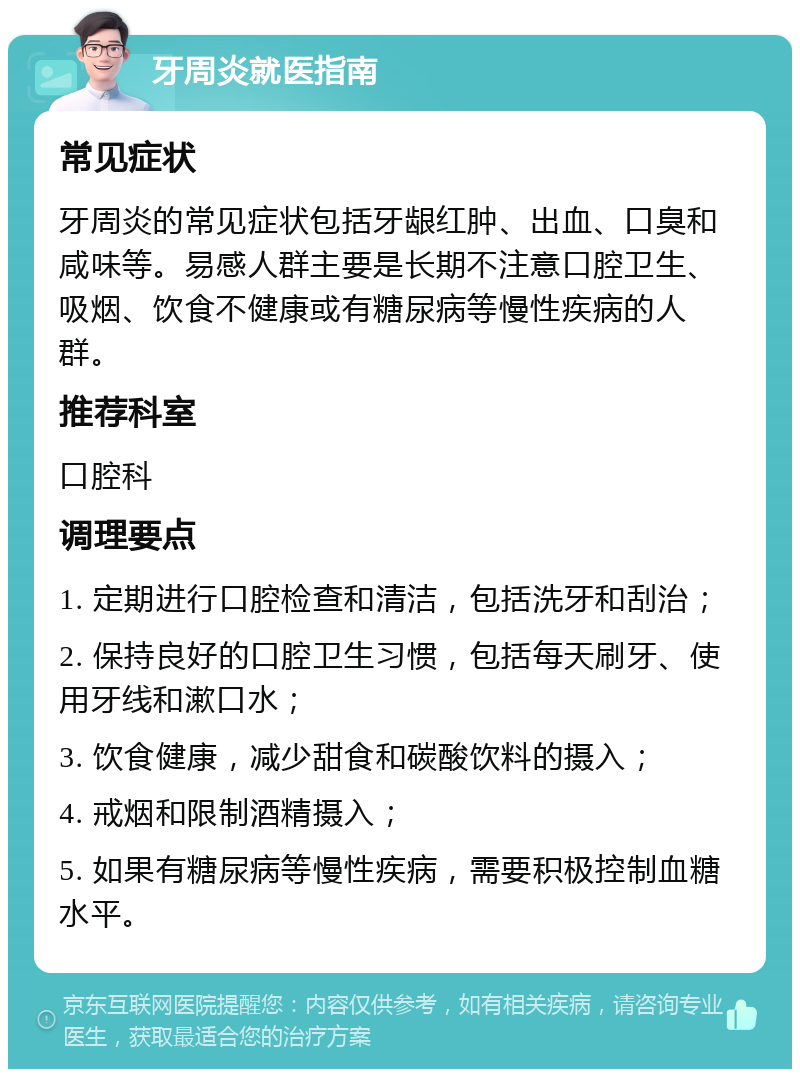 牙周炎就医指南 常见症状 牙周炎的常见症状包括牙龈红肿、出血、口臭和咸味等。易感人群主要是长期不注意口腔卫生、吸烟、饮食不健康或有糖尿病等慢性疾病的人群。 推荐科室 口腔科 调理要点 1. 定期进行口腔检查和清洁，包括洗牙和刮治； 2. 保持良好的口腔卫生习惯，包括每天刷牙、使用牙线和漱口水； 3. 饮食健康，减少甜食和碳酸饮料的摄入； 4. 戒烟和限制酒精摄入； 5. 如果有糖尿病等慢性疾病，需要积极控制血糖水平。