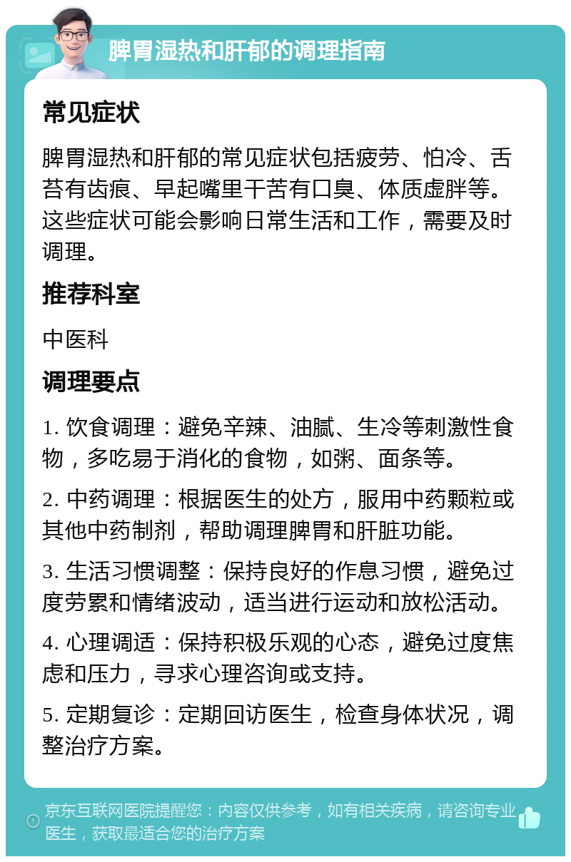 脾胃湿热和肝郁的调理指南 常见症状 脾胃湿热和肝郁的常见症状包括疲劳、怕冷、舌苔有齿痕、早起嘴里干苦有口臭、体质虚胖等。这些症状可能会影响日常生活和工作，需要及时调理。 推荐科室 中医科 调理要点 1. 饮食调理：避免辛辣、油腻、生冷等刺激性食物，多吃易于消化的食物，如粥、面条等。 2. 中药调理：根据医生的处方，服用中药颗粒或其他中药制剂，帮助调理脾胃和肝脏功能。 3. 生活习惯调整：保持良好的作息习惯，避免过度劳累和情绪波动，适当进行运动和放松活动。 4. 心理调适：保持积极乐观的心态，避免过度焦虑和压力，寻求心理咨询或支持。 5. 定期复诊：定期回访医生，检查身体状况，调整治疗方案。