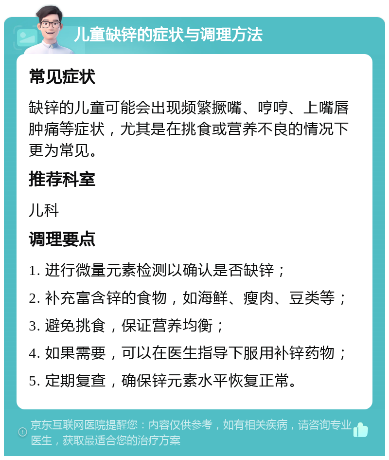 儿童缺锌的症状与调理方法 常见症状 缺锌的儿童可能会出现频繁撅嘴、哼哼、上嘴唇肿痛等症状，尤其是在挑食或营养不良的情况下更为常见。 推荐科室 儿科 调理要点 1. 进行微量元素检测以确认是否缺锌； 2. 补充富含锌的食物，如海鲜、瘦肉、豆类等； 3. 避免挑食，保证营养均衡； 4. 如果需要，可以在医生指导下服用补锌药物； 5. 定期复查，确保锌元素水平恢复正常。