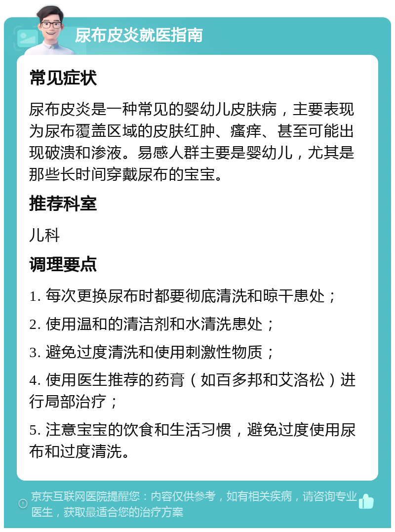 尿布皮炎就医指南 常见症状 尿布皮炎是一种常见的婴幼儿皮肤病，主要表现为尿布覆盖区域的皮肤红肿、瘙痒、甚至可能出现破溃和渗液。易感人群主要是婴幼儿，尤其是那些长时间穿戴尿布的宝宝。 推荐科室 儿科 调理要点 1. 每次更换尿布时都要彻底清洗和晾干患处； 2. 使用温和的清洁剂和水清洗患处； 3. 避免过度清洗和使用刺激性物质； 4. 使用医生推荐的药膏（如百多邦和艾洛松）进行局部治疗； 5. 注意宝宝的饮食和生活习惯，避免过度使用尿布和过度清洗。