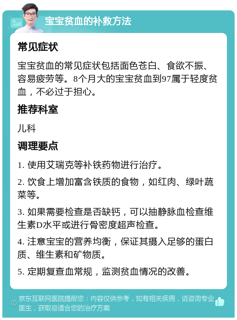 宝宝贫血的补救方法 常见症状 宝宝贫血的常见症状包括面色苍白、食欲不振、容易疲劳等。8个月大的宝宝贫血到97属于轻度贫血，不必过于担心。 推荐科室 儿科 调理要点 1. 使用艾瑞克等补铁药物进行治疗。 2. 饮食上增加富含铁质的食物，如红肉、绿叶蔬菜等。 3. 如果需要检查是否缺钙，可以抽静脉血检查维生素D水平或进行骨密度超声检查。 4. 注意宝宝的营养均衡，保证其摄入足够的蛋白质、维生素和矿物质。 5. 定期复查血常规，监测贫血情况的改善。