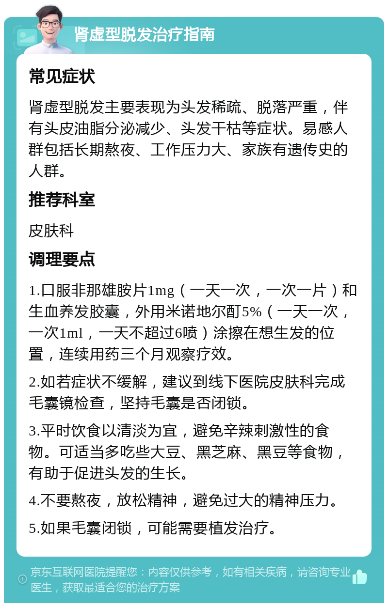 肾虚型脱发治疗指南 常见症状 肾虚型脱发主要表现为头发稀疏、脱落严重，伴有头皮油脂分泌减少、头发干枯等症状。易感人群包括长期熬夜、工作压力大、家族有遗传史的人群。 推荐科室 皮肤科 调理要点 1.口服非那雄胺片1mg（一天一次，一次一片）和生血养发胶囊，外用米诺地尔酊5%（一天一次，一次1ml，一天不超过6喷）涂擦在想生发的位置，连续用药三个月观察疗效。 2.如若症状不缓解，建议到线下医院皮肤科完成毛囊镜检查，坚持毛囊是否闭锁。 3.平时饮食以清淡为宜，避免辛辣刺激性的食物。可适当多吃些大豆、黑芝麻、黑豆等食物，有助于促进头发的生长。 4.不要熬夜，放松精神，避免过大的精神压力。 5.如果毛囊闭锁，可能需要植发治疗。