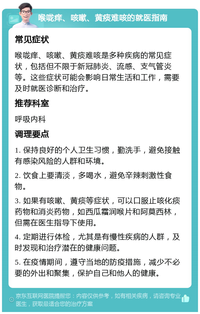 喉咙痒、咳嗽、黄痰难咳的就医指南 常见症状 喉咙痒、咳嗽、黄痰难咳是多种疾病的常见症状，包括但不限于新冠肺炎、流感、支气管炎等。这些症状可能会影响日常生活和工作，需要及时就医诊断和治疗。 推荐科室 呼吸内科 调理要点 1. 保持良好的个人卫生习惯，勤洗手，避免接触有感染风险的人群和环境。 2. 饮食上要清淡，多喝水，避免辛辣刺激性食物。 3. 如果有咳嗽、黄痰等症状，可以口服止咳化痰药物和消炎药物，如西瓜霜润喉片和阿莫西林，但需在医生指导下使用。 4. 定期进行体检，尤其是有慢性疾病的人群，及时发现和治疗潜在的健康问题。 5. 在疫情期间，遵守当地的防疫措施，减少不必要的外出和聚集，保护自己和他人的健康。