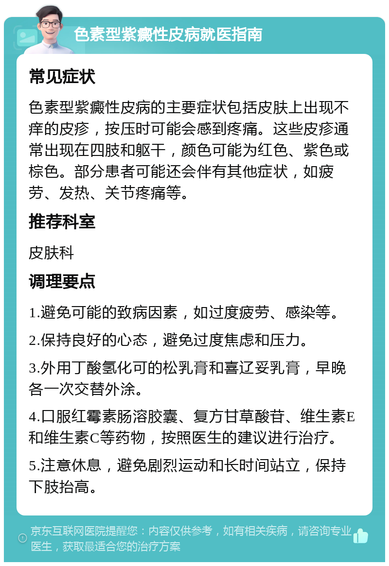 色素型紫癜性皮病就医指南 常见症状 色素型紫癜性皮病的主要症状包括皮肤上出现不痒的皮疹，按压时可能会感到疼痛。这些皮疹通常出现在四肢和躯干，颜色可能为红色、紫色或棕色。部分患者可能还会伴有其他症状，如疲劳、发热、关节疼痛等。 推荐科室 皮肤科 调理要点 1.避免可能的致病因素，如过度疲劳、感染等。 2.保持良好的心态，避免过度焦虑和压力。 3.外用丁酸氢化可的松乳膏和喜辽妥乳膏，早晚各一次交替外涂。 4.口服红霉素肠溶胶囊、复方甘草酸苷、维生素E和维生素C等药物，按照医生的建议进行治疗。 5.注意休息，避免剧烈运动和长时间站立，保持下肢抬高。