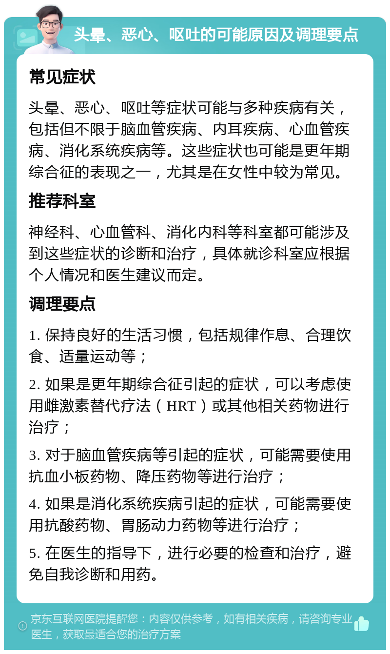 头晕、恶心、呕吐的可能原因及调理要点 常见症状 头晕、恶心、呕吐等症状可能与多种疾病有关，包括但不限于脑血管疾病、内耳疾病、心血管疾病、消化系统疾病等。这些症状也可能是更年期综合征的表现之一，尤其是在女性中较为常见。 推荐科室 神经科、心血管科、消化内科等科室都可能涉及到这些症状的诊断和治疗，具体就诊科室应根据个人情况和医生建议而定。 调理要点 1. 保持良好的生活习惯，包括规律作息、合理饮食、适量运动等； 2. 如果是更年期综合征引起的症状，可以考虑使用雌激素替代疗法（HRT）或其他相关药物进行治疗； 3. 对于脑血管疾病等引起的症状，可能需要使用抗血小板药物、降压药物等进行治疗； 4. 如果是消化系统疾病引起的症状，可能需要使用抗酸药物、胃肠动力药物等进行治疗； 5. 在医生的指导下，进行必要的检查和治疗，避免自我诊断和用药。