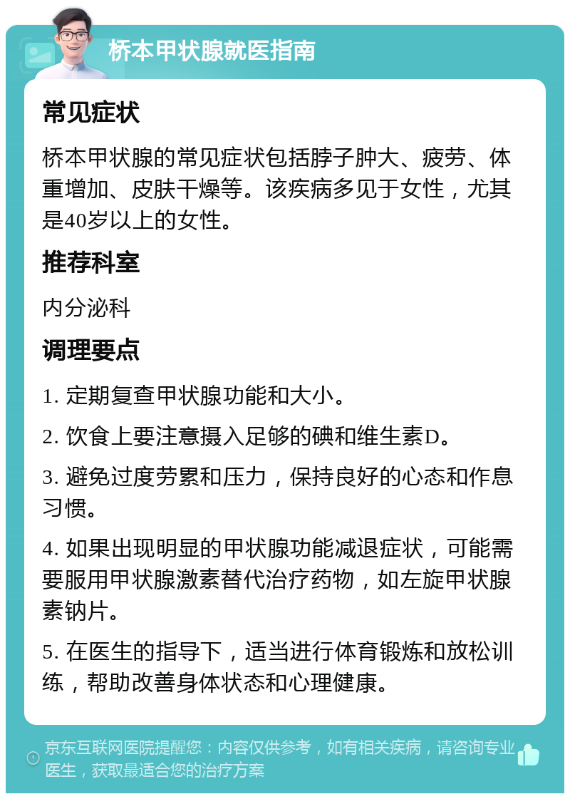 桥本甲状腺就医指南 常见症状 桥本甲状腺的常见症状包括脖子肿大、疲劳、体重增加、皮肤干燥等。该疾病多见于女性，尤其是40岁以上的女性。 推荐科室 内分泌科 调理要点 1. 定期复查甲状腺功能和大小。 2. 饮食上要注意摄入足够的碘和维生素D。 3. 避免过度劳累和压力，保持良好的心态和作息习惯。 4. 如果出现明显的甲状腺功能减退症状，可能需要服用甲状腺激素替代治疗药物，如左旋甲状腺素钠片。 5. 在医生的指导下，适当进行体育锻炼和放松训练，帮助改善身体状态和心理健康。