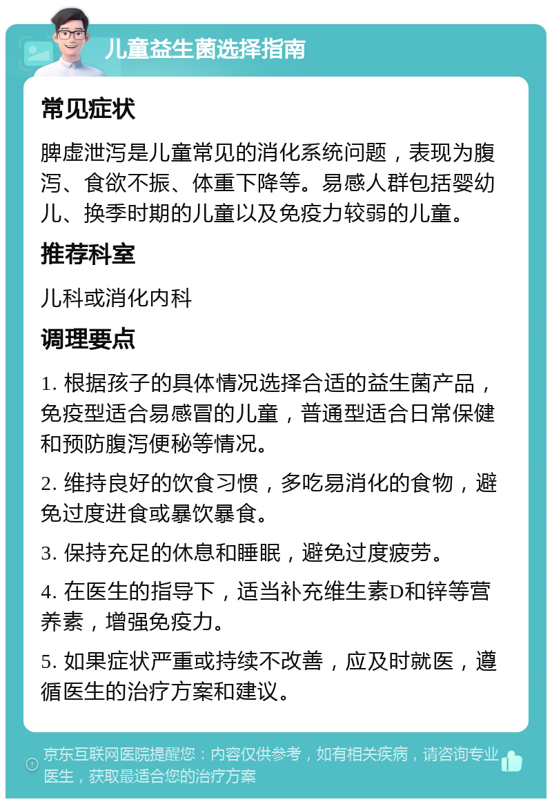 儿童益生菌选择指南 常见症状 脾虚泄泻是儿童常见的消化系统问题，表现为腹泻、食欲不振、体重下降等。易感人群包括婴幼儿、换季时期的儿童以及免疫力较弱的儿童。 推荐科室 儿科或消化内科 调理要点 1. 根据孩子的具体情况选择合适的益生菌产品，免疫型适合易感冒的儿童，普通型适合日常保健和预防腹泻便秘等情况。 2. 维持良好的饮食习惯，多吃易消化的食物，避免过度进食或暴饮暴食。 3. 保持充足的休息和睡眠，避免过度疲劳。 4. 在医生的指导下，适当补充维生素D和锌等营养素，增强免疫力。 5. 如果症状严重或持续不改善，应及时就医，遵循医生的治疗方案和建议。