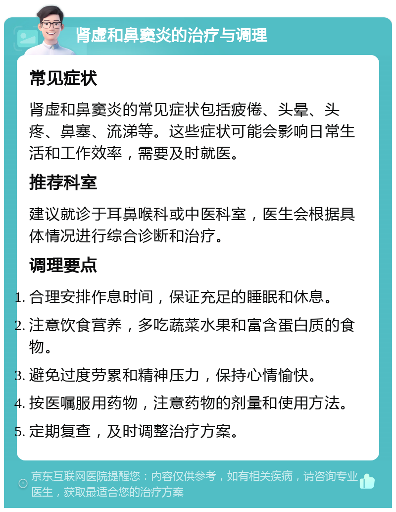 肾虚和鼻窦炎的治疗与调理 常见症状 肾虚和鼻窦炎的常见症状包括疲倦、头晕、头疼、鼻塞、流涕等。这些症状可能会影响日常生活和工作效率，需要及时就医。 推荐科室 建议就诊于耳鼻喉科或中医科室，医生会根据具体情况进行综合诊断和治疗。 调理要点 合理安排作息时间，保证充足的睡眠和休息。 注意饮食营养，多吃蔬菜水果和富含蛋白质的食物。 避免过度劳累和精神压力，保持心情愉快。 按医嘱服用药物，注意药物的剂量和使用方法。 定期复查，及时调整治疗方案。