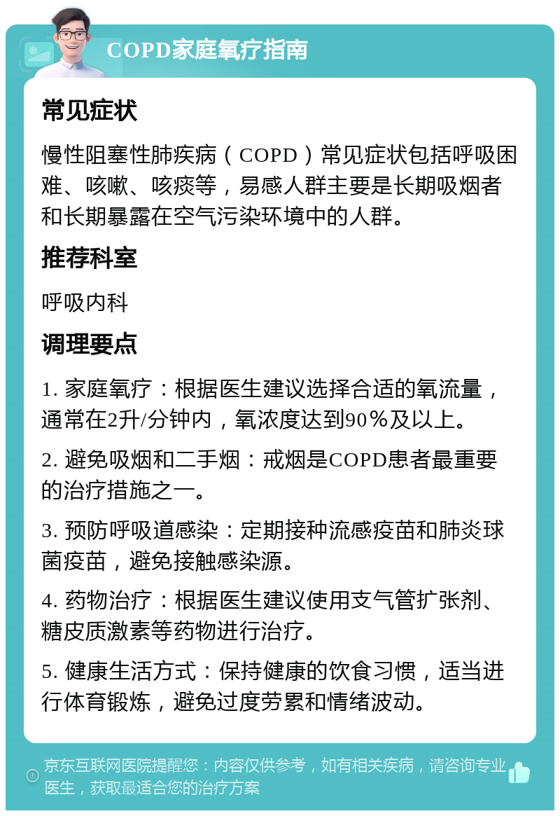 COPD家庭氧疗指南 常见症状 慢性阻塞性肺疾病（COPD）常见症状包括呼吸困难、咳嗽、咳痰等，易感人群主要是长期吸烟者和长期暴露在空气污染环境中的人群。 推荐科室 呼吸内科 调理要点 1. 家庭氧疗：根据医生建议选择合适的氧流量，通常在2升/分钟内，氧浓度达到90％及以上。 2. 避免吸烟和二手烟：戒烟是COPD患者最重要的治疗措施之一。 3. 预防呼吸道感染：定期接种流感疫苗和肺炎球菌疫苗，避免接触感染源。 4. 药物治疗：根据医生建议使用支气管扩张剂、糖皮质激素等药物进行治疗。 5. 健康生活方式：保持健康的饮食习惯，适当进行体育锻炼，避免过度劳累和情绪波动。