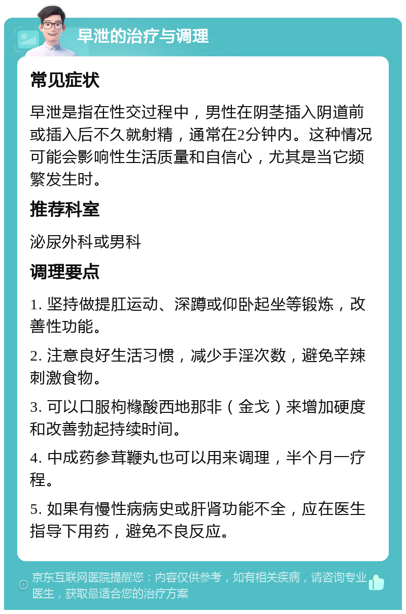 早泄的治疗与调理 常见症状 早泄是指在性交过程中，男性在阴茎插入阴道前或插入后不久就射精，通常在2分钟内。这种情况可能会影响性生活质量和自信心，尤其是当它频繁发生时。 推荐科室 泌尿外科或男科 调理要点 1. 坚持做提肛运动、深蹲或仰卧起坐等锻炼，改善性功能。 2. 注意良好生活习惯，减少手淫次数，避免辛辣刺激食物。 3. 可以口服枸橼酸西地那非（金戈）来增加硬度和改善勃起持续时间。 4. 中成药参茸鞭丸也可以用来调理，半个月一疗程。 5. 如果有慢性病病史或肝肾功能不全，应在医生指导下用药，避免不良反应。