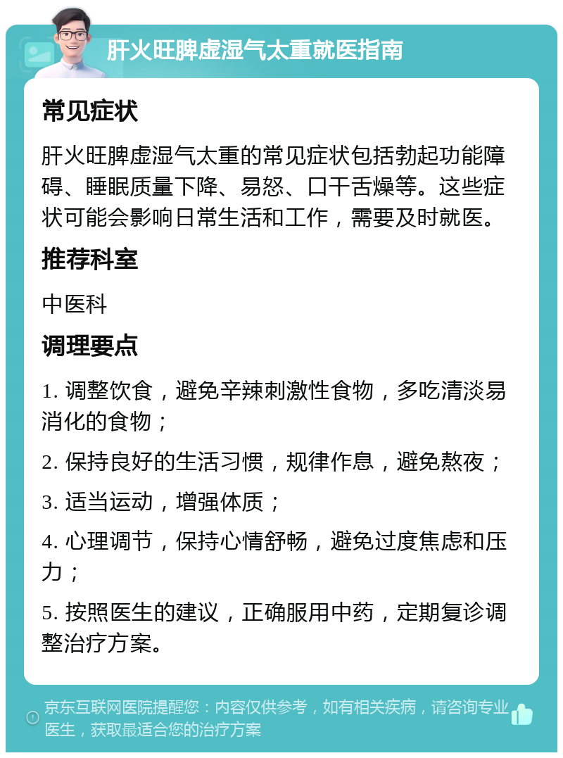 肝火旺脾虚湿气太重就医指南 常见症状 肝火旺脾虚湿气太重的常见症状包括勃起功能障碍、睡眠质量下降、易怒、口干舌燥等。这些症状可能会影响日常生活和工作，需要及时就医。 推荐科室 中医科 调理要点 1. 调整饮食，避免辛辣刺激性食物，多吃清淡易消化的食物； 2. 保持良好的生活习惯，规律作息，避免熬夜； 3. 适当运动，增强体质； 4. 心理调节，保持心情舒畅，避免过度焦虑和压力； 5. 按照医生的建议，正确服用中药，定期复诊调整治疗方案。