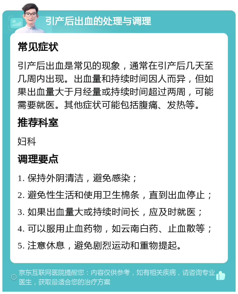 引产后出血的处理与调理 常见症状 引产后出血是常见的现象，通常在引产后几天至几周内出现。出血量和持续时间因人而异，但如果出血量大于月经量或持续时间超过两周，可能需要就医。其他症状可能包括腹痛、发热等。 推荐科室 妇科 调理要点 1. 保持外阴清洁，避免感染； 2. 避免性生活和使用卫生棉条，直到出血停止； 3. 如果出血量大或持续时间长，应及时就医； 4. 可以服用止血药物，如云南白药、止血散等； 5. 注意休息，避免剧烈运动和重物提起。