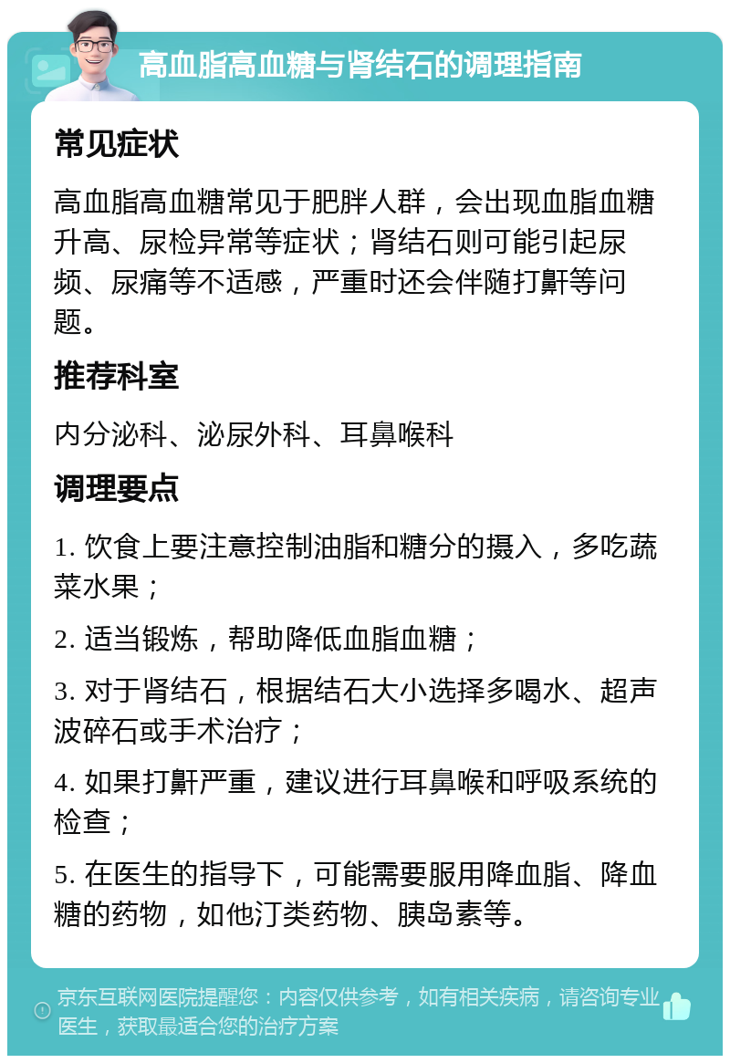 高血脂高血糖与肾结石的调理指南 常见症状 高血脂高血糖常见于肥胖人群，会出现血脂血糖升高、尿检异常等症状；肾结石则可能引起尿频、尿痛等不适感，严重时还会伴随打鼾等问题。 推荐科室 内分泌科、泌尿外科、耳鼻喉科 调理要点 1. 饮食上要注意控制油脂和糖分的摄入，多吃蔬菜水果； 2. 适当锻炼，帮助降低血脂血糖； 3. 对于肾结石，根据结石大小选择多喝水、超声波碎石或手术治疗； 4. 如果打鼾严重，建议进行耳鼻喉和呼吸系统的检查； 5. 在医生的指导下，可能需要服用降血脂、降血糖的药物，如他汀类药物、胰岛素等。