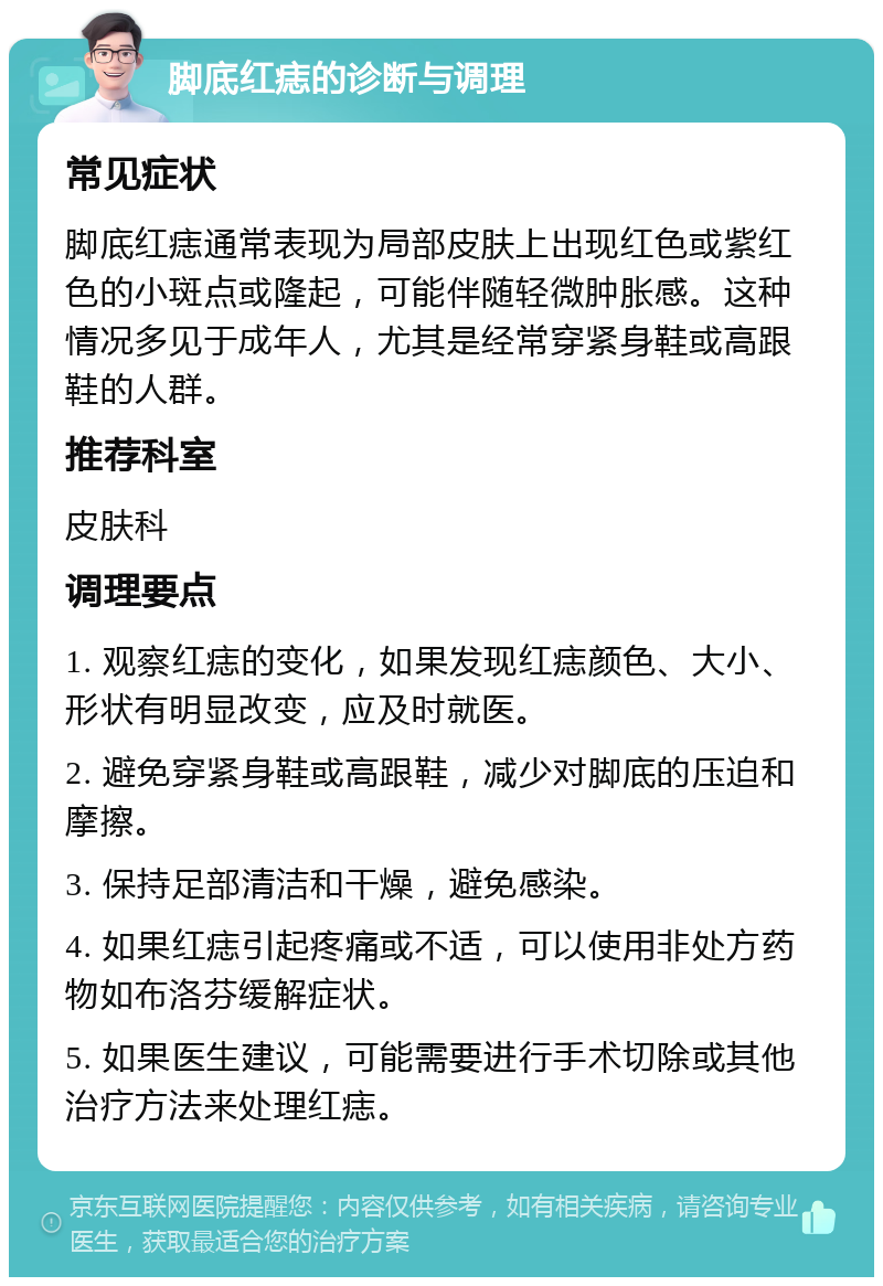 脚底红痣的诊断与调理 常见症状 脚底红痣通常表现为局部皮肤上出现红色或紫红色的小斑点或隆起，可能伴随轻微肿胀感。这种情况多见于成年人，尤其是经常穿紧身鞋或高跟鞋的人群。 推荐科室 皮肤科 调理要点 1. 观察红痣的变化，如果发现红痣颜色、大小、形状有明显改变，应及时就医。 2. 避免穿紧身鞋或高跟鞋，减少对脚底的压迫和摩擦。 3. 保持足部清洁和干燥，避免感染。 4. 如果红痣引起疼痛或不适，可以使用非处方药物如布洛芬缓解症状。 5. 如果医生建议，可能需要进行手术切除或其他治疗方法来处理红痣。