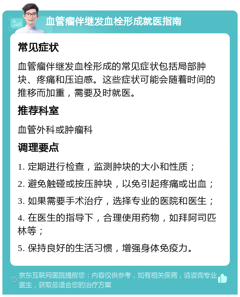 血管瘤伴继发血栓形成就医指南 常见症状 血管瘤伴继发血栓形成的常见症状包括局部肿块、疼痛和压迫感。这些症状可能会随着时间的推移而加重，需要及时就医。 推荐科室 血管外科或肿瘤科 调理要点 1. 定期进行检查，监测肿块的大小和性质； 2. 避免触碰或按压肿块，以免引起疼痛或出血； 3. 如果需要手术治疗，选择专业的医院和医生； 4. 在医生的指导下，合理使用药物，如拜阿司匹林等； 5. 保持良好的生活习惯，增强身体免疫力。