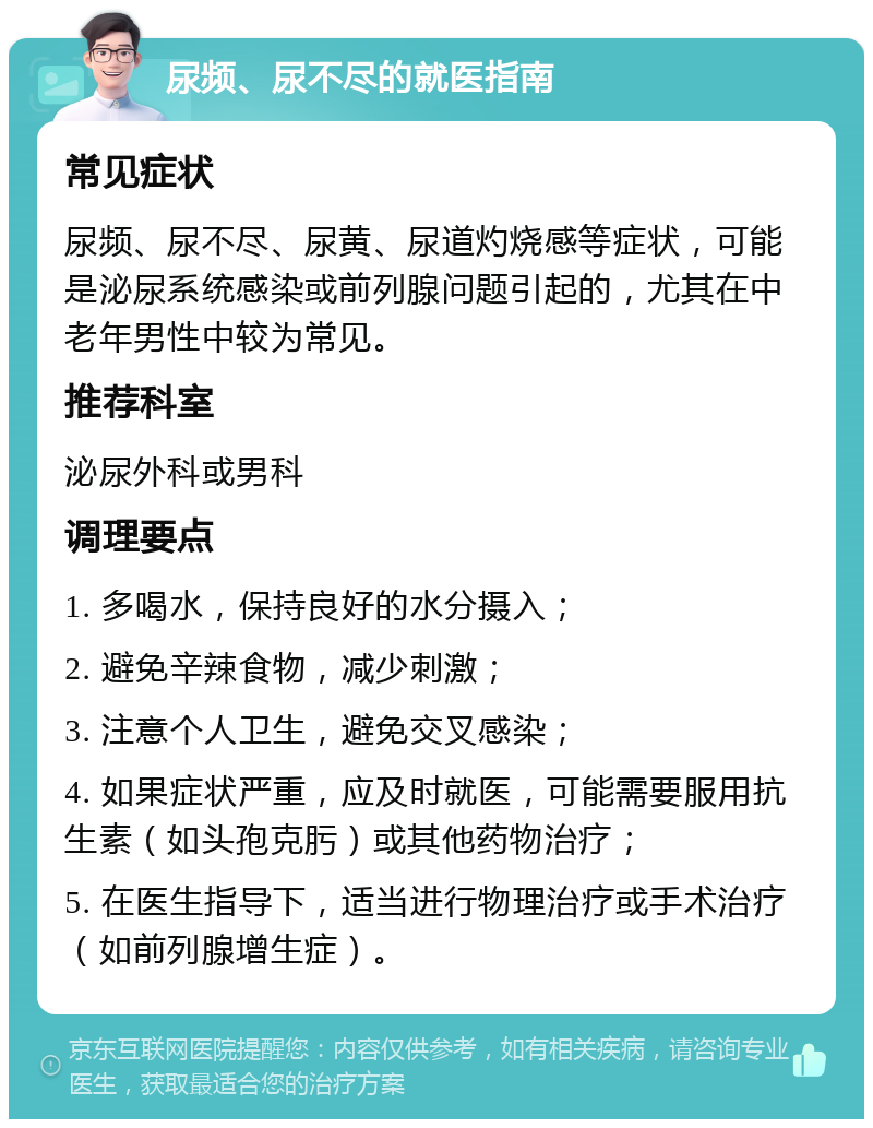 尿频、尿不尽的就医指南 常见症状 尿频、尿不尽、尿黄、尿道灼烧感等症状，可能是泌尿系统感染或前列腺问题引起的，尤其在中老年男性中较为常见。 推荐科室 泌尿外科或男科 调理要点 1. 多喝水，保持良好的水分摄入； 2. 避免辛辣食物，减少刺激； 3. 注意个人卫生，避免交叉感染； 4. 如果症状严重，应及时就医，可能需要服用抗生素（如头孢克肟）或其他药物治疗； 5. 在医生指导下，适当进行物理治疗或手术治疗（如前列腺增生症）。